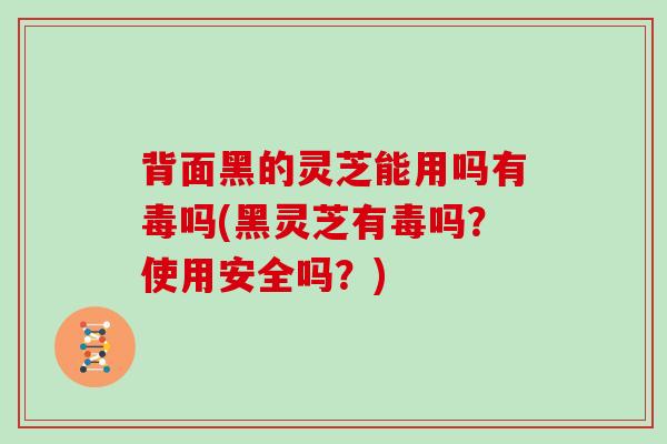 背面黑的灵芝能用吗有毒吗(黑灵芝有毒吗？使用安全吗？)