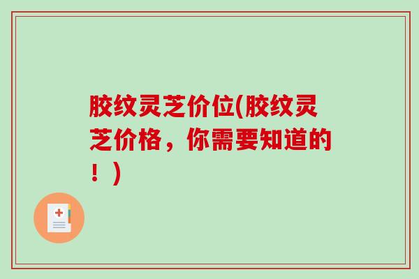 胶纹灵芝价位(胶纹灵芝价格，你需要知道的！)