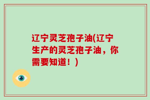 辽宁灵芝孢子油(辽宁生产的灵芝孢子油，你需要知道！)