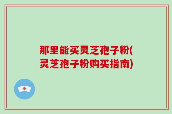 那里能买灵芝孢子粉(灵芝孢子粉购买指南)