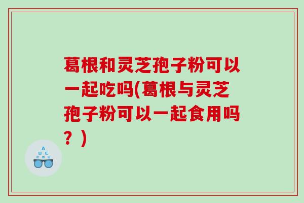 葛根和灵芝孢子粉可以一起吃吗(葛根与灵芝孢子粉可以一起食用吗？)