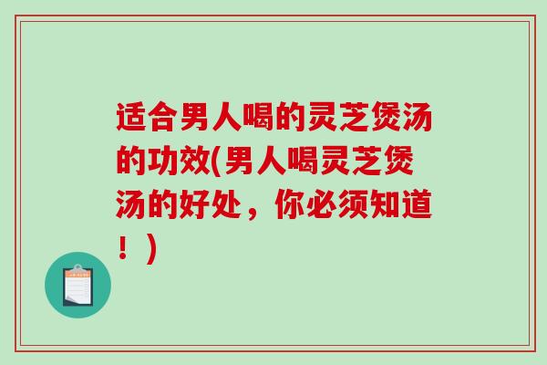适合男人喝的灵芝煲汤的功效(男人喝灵芝煲汤的好处，你必须知道！)