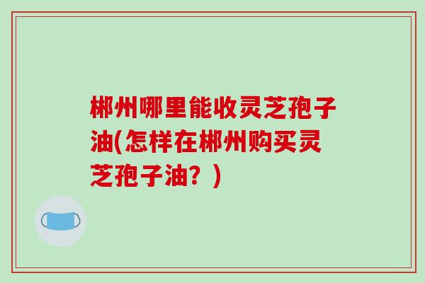 郴州哪里能收灵芝孢子油(怎样在郴州购买灵芝孢子油？)