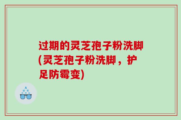 过期的灵芝孢子粉洗脚(灵芝孢子粉洗脚，护足防霉变)