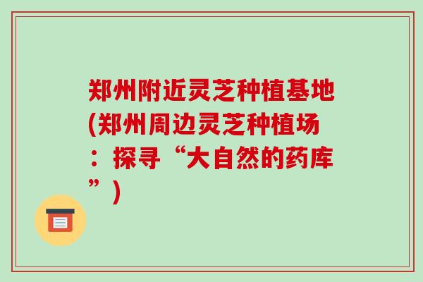 郑州附近灵芝种植基地(郑州周边灵芝种植场：探寻“大自然的药库”)
