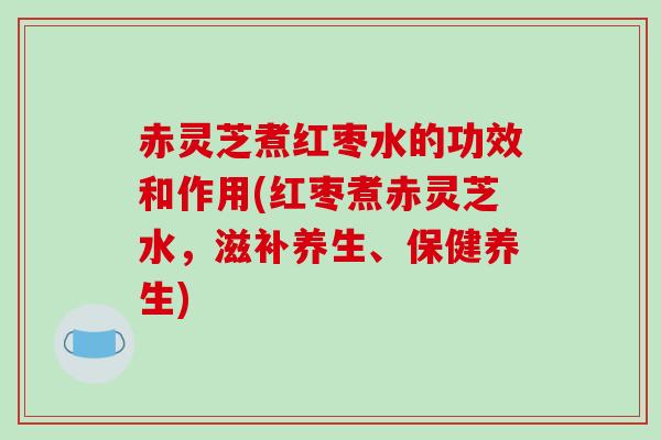 赤灵芝煮红枣水的功效和作用(红枣煮赤灵芝水，滋补养生、保健养生)