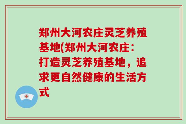 郑州大河农庄灵芝养殖基地(郑州大河农庄：打造灵芝养殖基地，追求更自然健康的生活方式