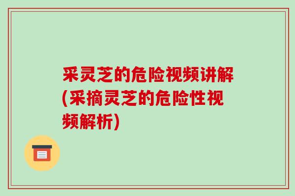 采灵芝的危险视频讲解(采摘灵芝的危险性视频解析)