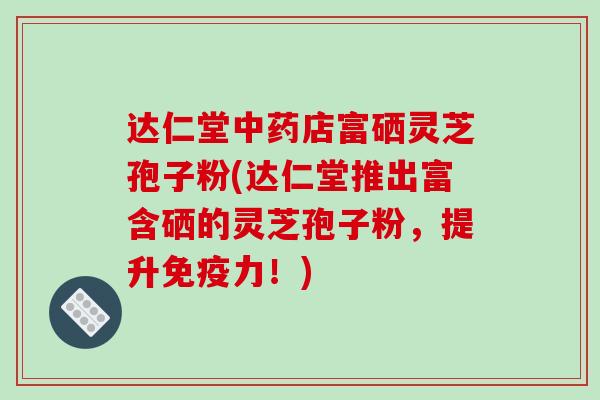 达仁堂店富硒灵芝孢子粉(达仁堂推出富含硒的灵芝孢子粉，提升免疫力！)