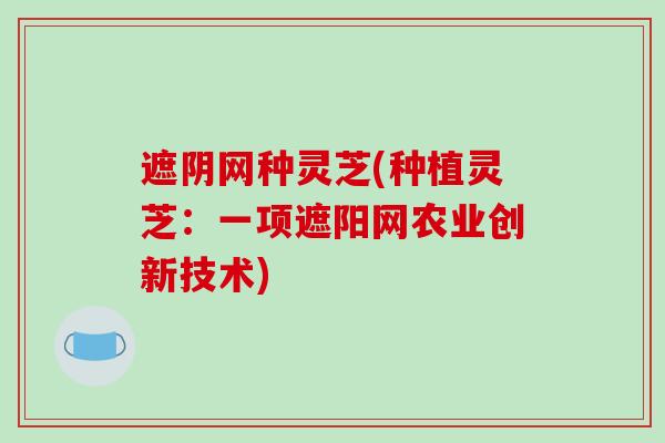 遮阴网种灵芝(种植灵芝：一项遮阳网农业创新技术)