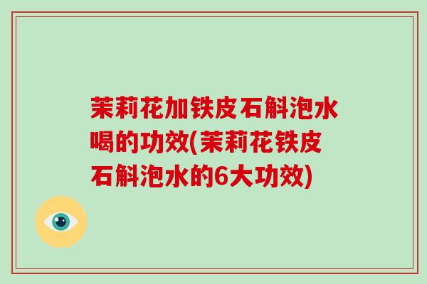 茉莉花加铁皮石斛泡水喝的功效(茉莉花铁皮石斛泡水的6大功效)