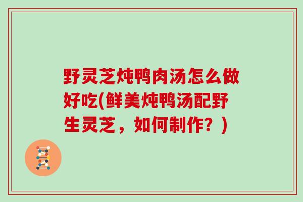 野灵芝炖鸭肉汤怎么做好吃(鲜美炖鸭汤配野生灵芝，如何制作？)