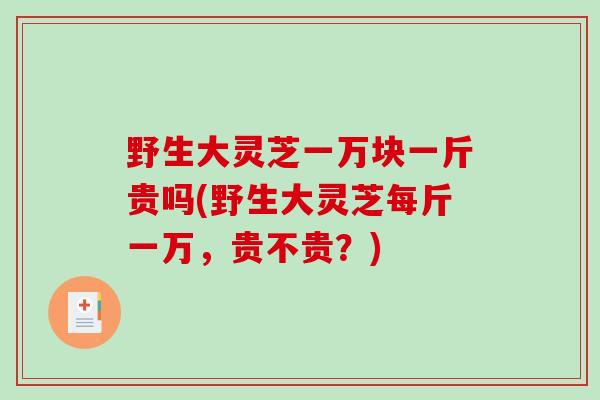 野生大灵芝一万块一斤贵吗(野生大灵芝每斤一万，贵不贵？)