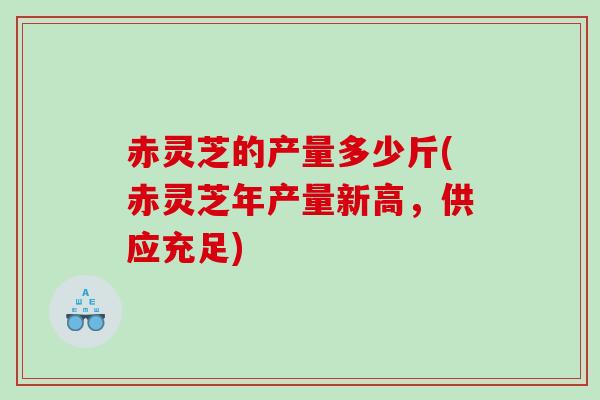 赤灵芝的产量多少斤(赤灵芝年产量新高，供应充足)
