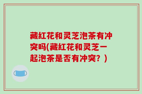 藏红花和灵芝泡茶有冲突吗(藏红花和灵芝一起泡茶是否有冲突？)