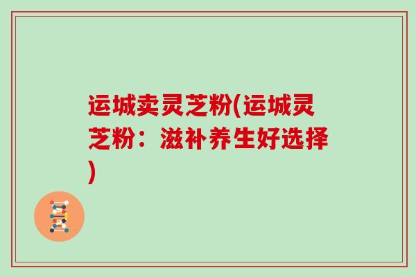 运城卖灵芝粉(运城灵芝粉：滋补养生好选择)