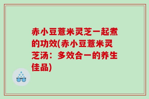 赤小豆薏米灵芝一起煮的功效(赤小豆薏米灵芝汤：多效合一的养生佳品)