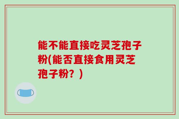 能不能直接吃灵芝孢子粉(能否直接食用灵芝孢子粉？)