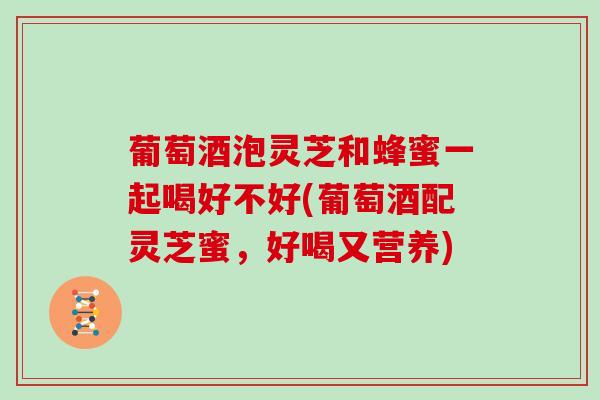 葡萄酒泡灵芝和蜂蜜一起喝好不好(葡萄酒配灵芝蜜，好喝又营养)