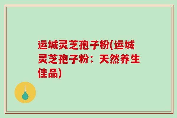 运城灵芝孢子粉(运城灵芝孢子粉：天然养生佳品)