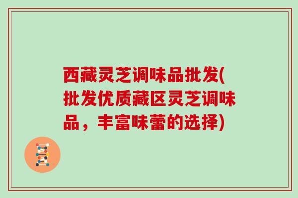 西藏灵芝调味品批发(批发优质藏区灵芝调味品，丰富味蕾的选择)