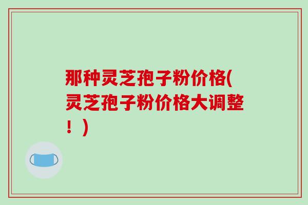 那种灵芝孢子粉价格(灵芝孢子粉价格大调整！)