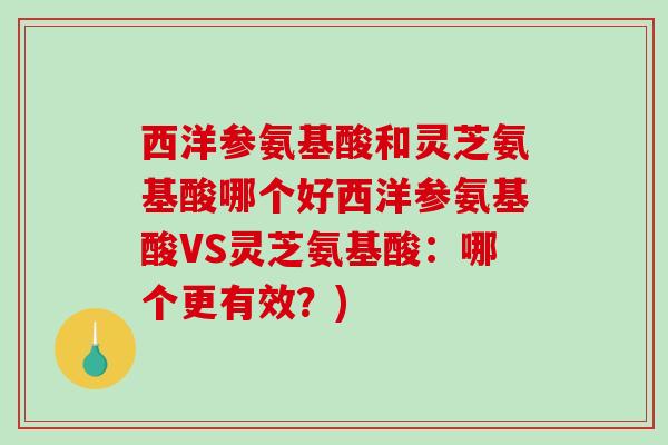 西洋参氨基酸和灵芝氨基酸哪个好西洋参氨基酸VS灵芝氨基酸：哪个更有效？)