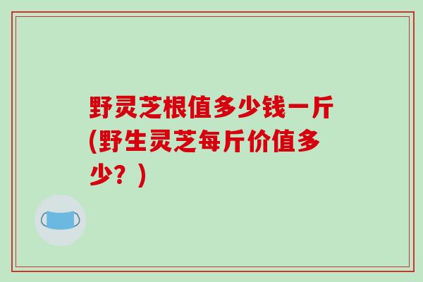 野灵芝根值多少钱一斤(野生灵芝每斤价值多少？)