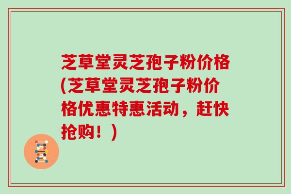 芝草堂灵芝孢子粉价格(芝草堂灵芝孢子粉价格优惠特惠活动，赶快抢购！)