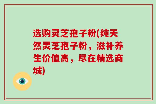 选购灵芝孢子粉(纯天然灵芝孢子粉，滋补养生价值高，尽在精选商城)