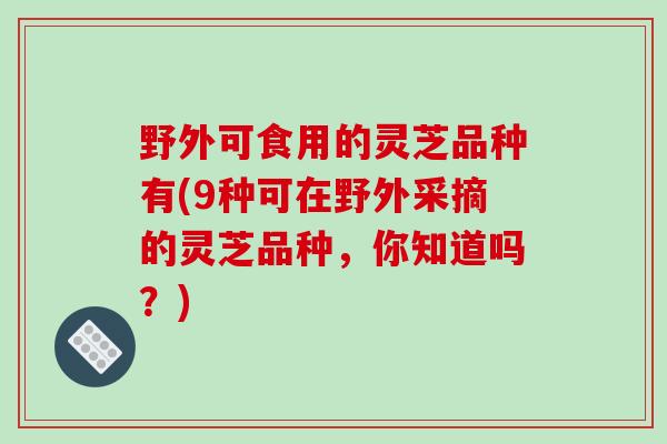 野外可食用的灵芝品种有(9种可在野外采摘的灵芝品种，你知道吗？)