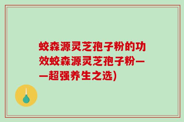 蛟森源灵芝孢子粉的功效蛟森源灵芝孢子粉——超强养生之选)