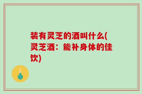 装有灵芝的酒叫什么(灵芝酒：能补身体的佳饮)