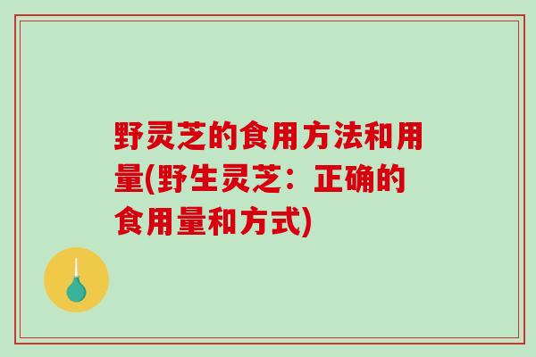 野灵芝的食用方法和用量(野生灵芝：正确的食用量和方式)