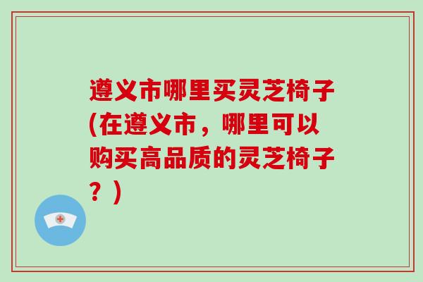 遵义市哪里买灵芝椅子(在遵义市，哪里可以购买高品质的灵芝椅子？)