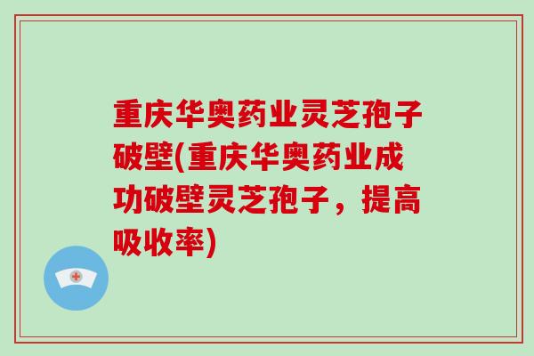 重庆华奥药业灵芝孢子破壁(重庆华奥药业成功破壁灵芝孢子，提高吸收率)