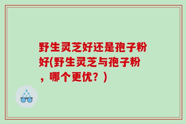 野生灵芝好还是孢子粉好(野生灵芝与孢子粉，哪个更优？)