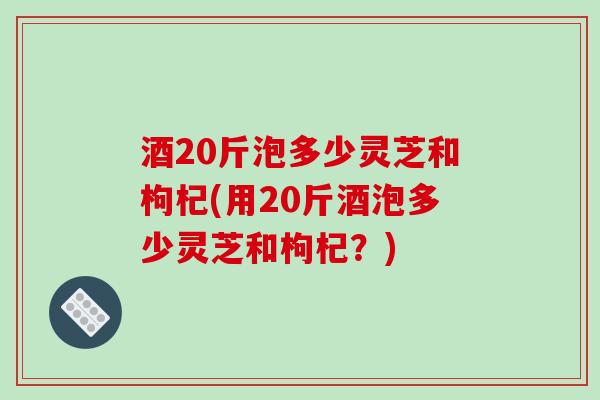 酒20斤泡多少灵芝和枸杞(用20斤酒泡多少灵芝和枸杞？)
