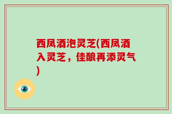 西凤酒泡灵芝(西凤酒入灵芝，佳酿再添灵气)