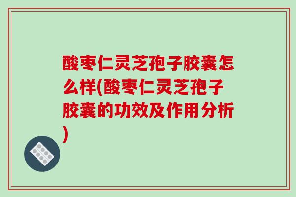 酸枣仁灵芝孢子胶囊怎么样(酸枣仁灵芝孢子胶囊的功效及作用分析)