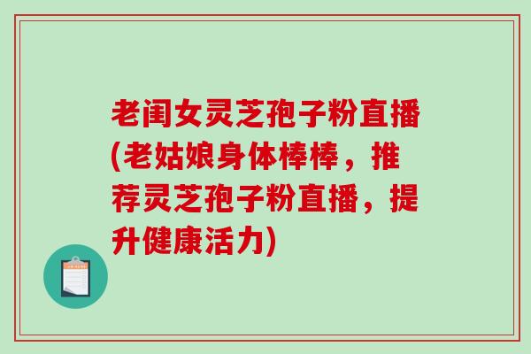 老闺女灵芝孢子粉直播(老姑娘身体棒棒，推荐灵芝孢子粉直播，提升健康活力)