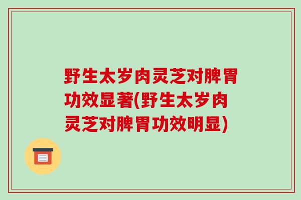 野生太岁肉灵芝对脾胃功效显著(野生太岁肉灵芝对脾胃功效明显)