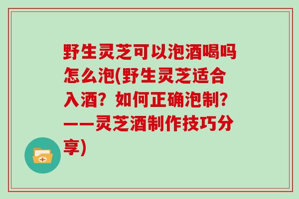 野生灵芝可以泡酒喝吗怎么泡(野生灵芝适合入酒？如何正确泡制？——灵芝酒制作技巧分享)