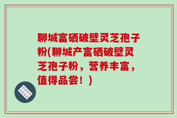 聊城富硒破壁灵芝孢子粉(聊城产富硒破壁灵芝孢子粉，营养丰富，值得品尝！)