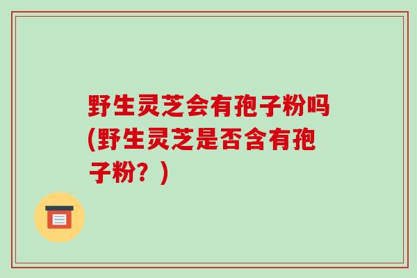 野生灵芝会有孢子粉吗(野生灵芝是否含有孢子粉？)