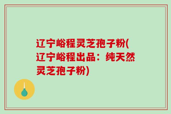 辽宁峪程灵芝孢子粉(辽宁峪程出品：纯天然灵芝孢子粉)