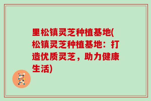 里松镇灵芝种植基地(松镇灵芝种植基地：打造优质灵芝，助力健康生活)