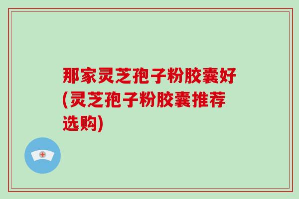 那家灵芝孢子粉胶囊好(灵芝孢子粉胶囊推荐选购)