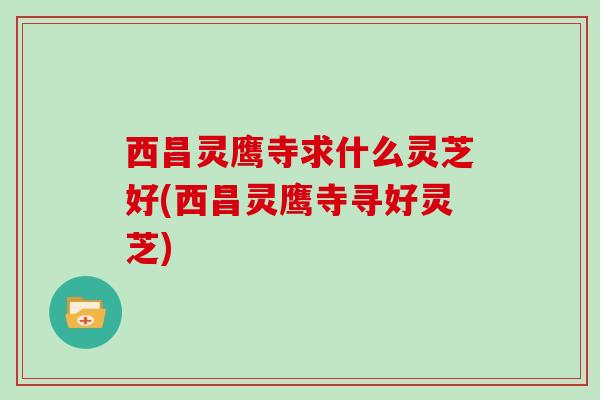 西昌灵鹰寺求什么灵芝好(西昌灵鹰寺寻好灵芝)