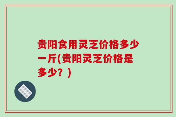 贵阳食用灵芝价格多少一斤(贵阳灵芝价格是多少？)